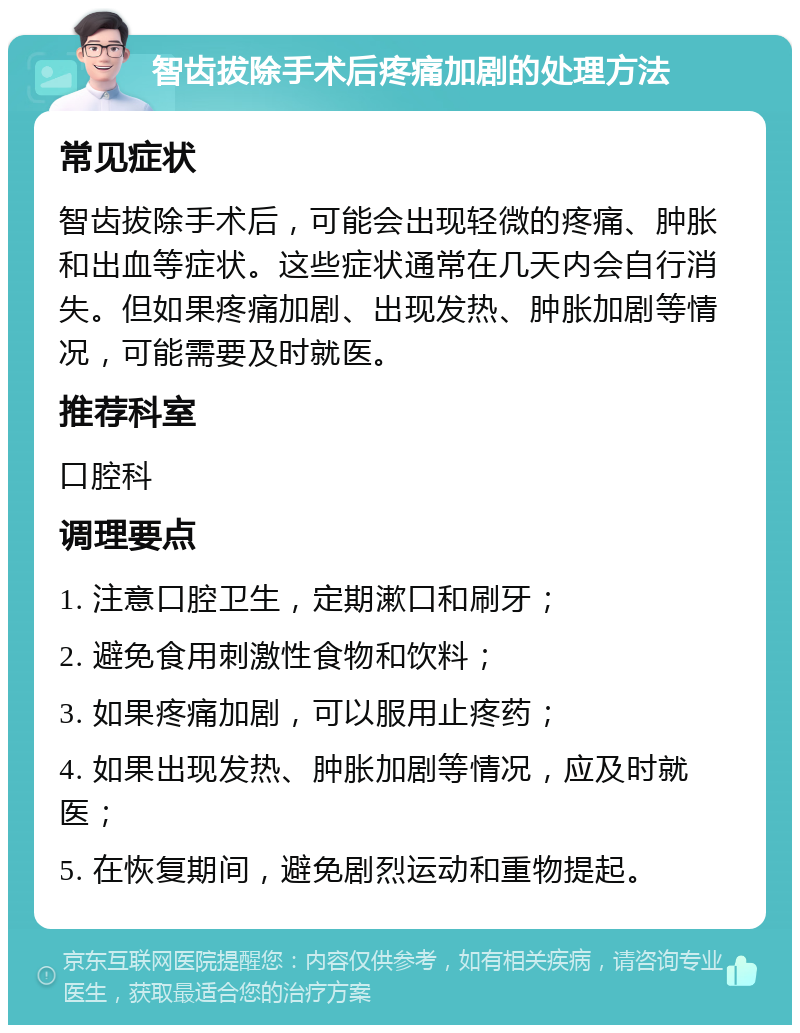 智齿拔除手术后疼痛加剧的处理方法 常见症状 智齿拔除手术后，可能会出现轻微的疼痛、肿胀和出血等症状。这些症状通常在几天内会自行消失。但如果疼痛加剧、出现发热、肿胀加剧等情况，可能需要及时就医。 推荐科室 口腔科 调理要点 1. 注意口腔卫生，定期漱口和刷牙； 2. 避免食用刺激性食物和饮料； 3. 如果疼痛加剧，可以服用止疼药； 4. 如果出现发热、肿胀加剧等情况，应及时就医； 5. 在恢复期间，避免剧烈运动和重物提起。