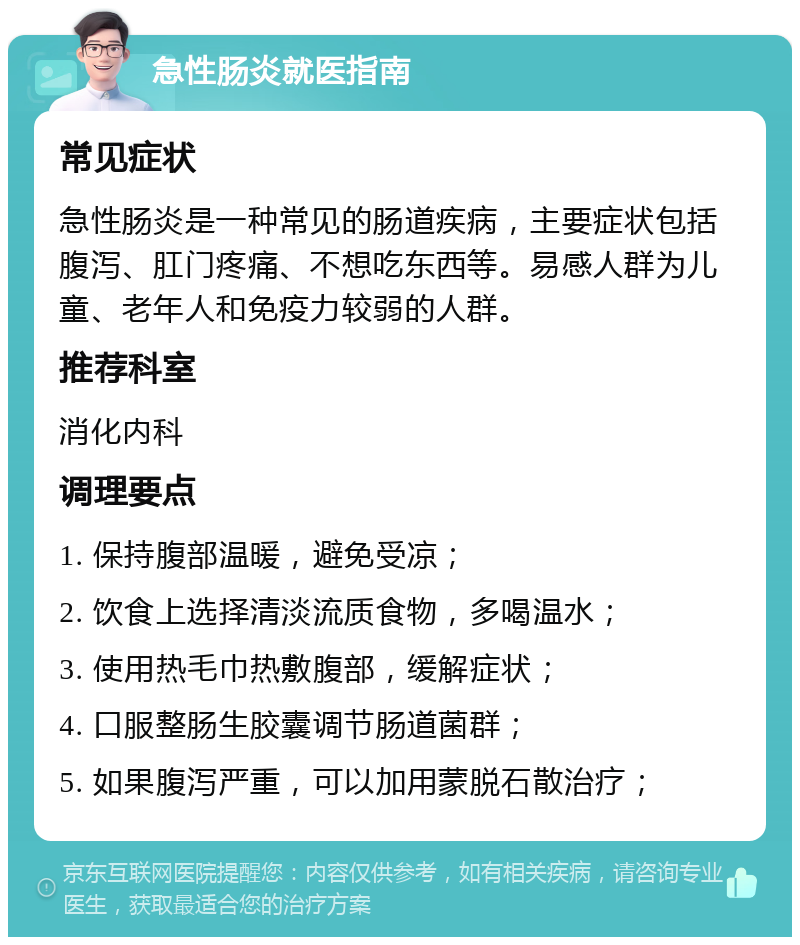 急性肠炎就医指南 常见症状 急性肠炎是一种常见的肠道疾病，主要症状包括腹泻、肛门疼痛、不想吃东西等。易感人群为儿童、老年人和免疫力较弱的人群。 推荐科室 消化内科 调理要点 1. 保持腹部温暖，避免受凉； 2. 饮食上选择清淡流质食物，多喝温水； 3. 使用热毛巾热敷腹部，缓解症状； 4. 口服整肠生胶囊调节肠道菌群； 5. 如果腹泻严重，可以加用蒙脱石散治疗；