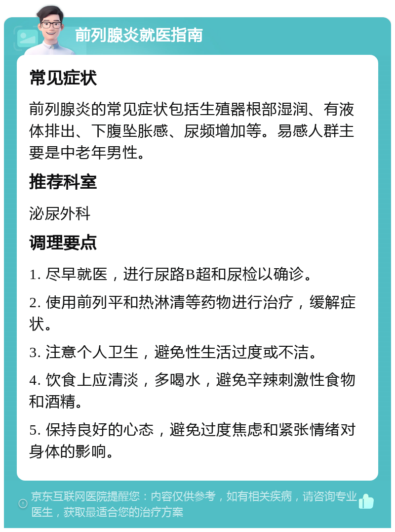 前列腺炎就医指南 常见症状 前列腺炎的常见症状包括生殖器根部湿润、有液体排出、下腹坠胀感、尿频增加等。易感人群主要是中老年男性。 推荐科室 泌尿外科 调理要点 1. 尽早就医，进行尿路B超和尿检以确诊。 2. 使用前列平和热淋清等药物进行治疗，缓解症状。 3. 注意个人卫生，避免性生活过度或不洁。 4. 饮食上应清淡，多喝水，避免辛辣刺激性食物和酒精。 5. 保持良好的心态，避免过度焦虑和紧张情绪对身体的影响。