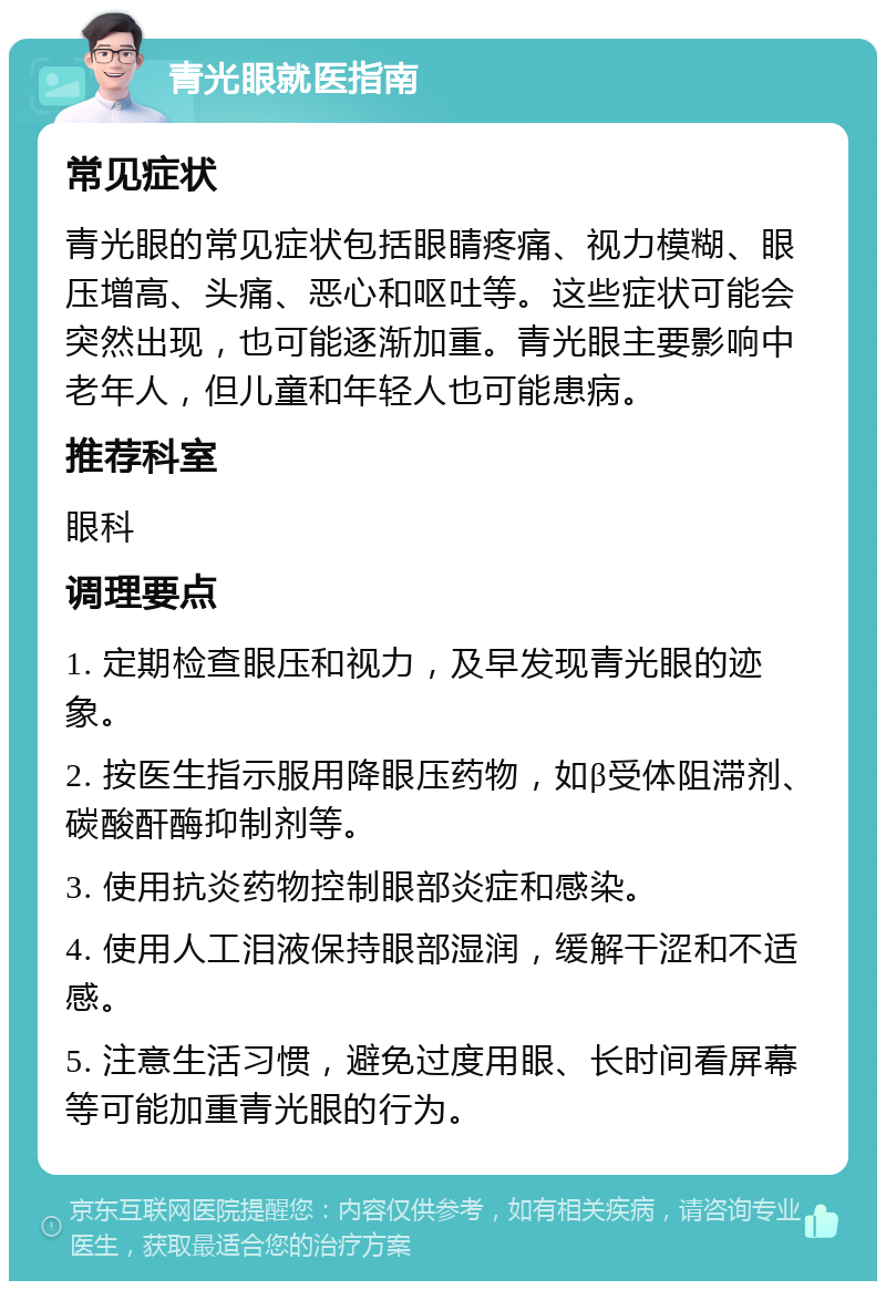 青光眼就医指南 常见症状 青光眼的常见症状包括眼睛疼痛、视力模糊、眼压增高、头痛、恶心和呕吐等。这些症状可能会突然出现，也可能逐渐加重。青光眼主要影响中老年人，但儿童和年轻人也可能患病。 推荐科室 眼科 调理要点 1. 定期检查眼压和视力，及早发现青光眼的迹象。 2. 按医生指示服用降眼压药物，如β受体阻滞剂、碳酸酐酶抑制剂等。 3. 使用抗炎药物控制眼部炎症和感染。 4. 使用人工泪液保持眼部湿润，缓解干涩和不适感。 5. 注意生活习惯，避免过度用眼、长时间看屏幕等可能加重青光眼的行为。