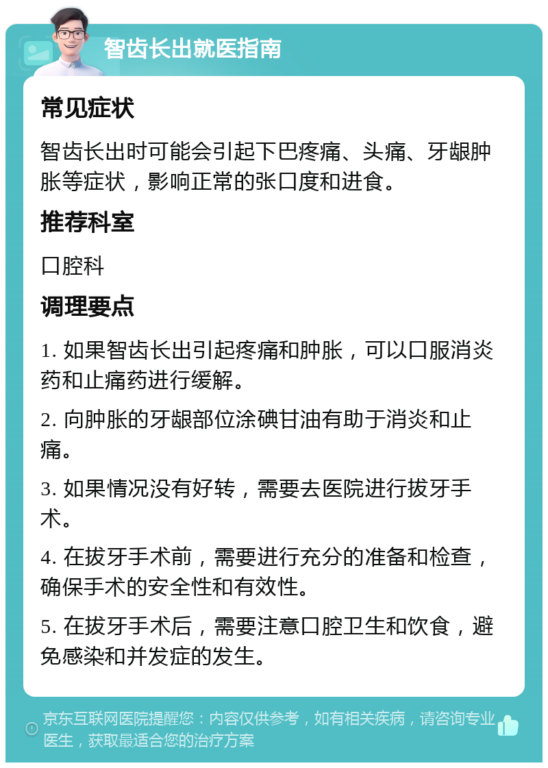 智齿长出就医指南 常见症状 智齿长出时可能会引起下巴疼痛、头痛、牙龈肿胀等症状，影响正常的张口度和进食。 推荐科室 口腔科 调理要点 1. 如果智齿长出引起疼痛和肿胀，可以口服消炎药和止痛药进行缓解。 2. 向肿胀的牙龈部位涂碘甘油有助于消炎和止痛。 3. 如果情况没有好转，需要去医院进行拔牙手术。 4. 在拔牙手术前，需要进行充分的准备和检查，确保手术的安全性和有效性。 5. 在拔牙手术后，需要注意口腔卫生和饮食，避免感染和并发症的发生。