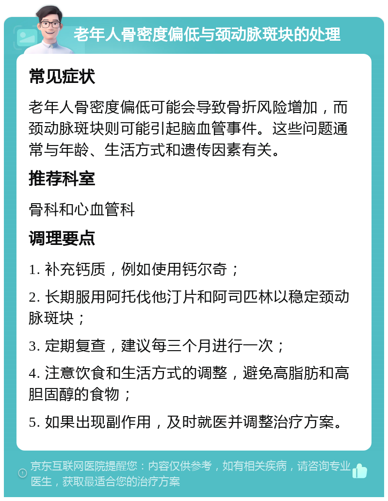 老年人骨密度偏低与颈动脉斑块的处理 常见症状 老年人骨密度偏低可能会导致骨折风险增加，而颈动脉斑块则可能引起脑血管事件。这些问题通常与年龄、生活方式和遗传因素有关。 推荐科室 骨科和心血管科 调理要点 1. 补充钙质，例如使用钙尔奇； 2. 长期服用阿托伐他汀片和阿司匹林以稳定颈动脉斑块； 3. 定期复查，建议每三个月进行一次； 4. 注意饮食和生活方式的调整，避免高脂肪和高胆固醇的食物； 5. 如果出现副作用，及时就医并调整治疗方案。