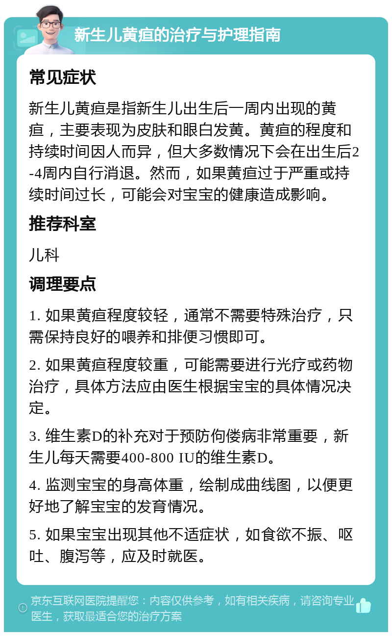 新生儿黄疸的治疗与护理指南 常见症状 新生儿黄疸是指新生儿出生后一周内出现的黄疸，主要表现为皮肤和眼白发黄。黄疸的程度和持续时间因人而异，但大多数情况下会在出生后2-4周内自行消退。然而，如果黄疸过于严重或持续时间过长，可能会对宝宝的健康造成影响。 推荐科室 儿科 调理要点 1. 如果黄疸程度较轻，通常不需要特殊治疗，只需保持良好的喂养和排便习惯即可。 2. 如果黄疸程度较重，可能需要进行光疗或药物治疗，具体方法应由医生根据宝宝的具体情况决定。 3. 维生素D的补充对于预防佝偻病非常重要，新生儿每天需要400-800 IU的维生素D。 4. 监测宝宝的身高体重，绘制成曲线图，以便更好地了解宝宝的发育情况。 5. 如果宝宝出现其他不适症状，如食欲不振、呕吐、腹泻等，应及时就医。