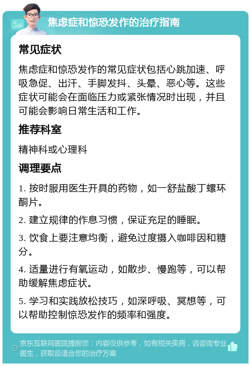 焦虑症和惊恐发作的治疗指南 常见症状 焦虑症和惊恐发作的常见症状包括心跳加速、呼吸急促、出汗、手脚发抖、头晕、恶心等。这些症状可能会在面临压力或紧张情况时出现，并且可能会影响日常生活和工作。 推荐科室 精神科或心理科 调理要点 1. 按时服用医生开具的药物，如一舒盐酸丁螺环酮片。 2. 建立规律的作息习惯，保证充足的睡眠。 3. 饮食上要注意均衡，避免过度摄入咖啡因和糖分。 4. 适量进行有氧运动，如散步、慢跑等，可以帮助缓解焦虑症状。 5. 学习和实践放松技巧，如深呼吸、冥想等，可以帮助控制惊恐发作的频率和强度。