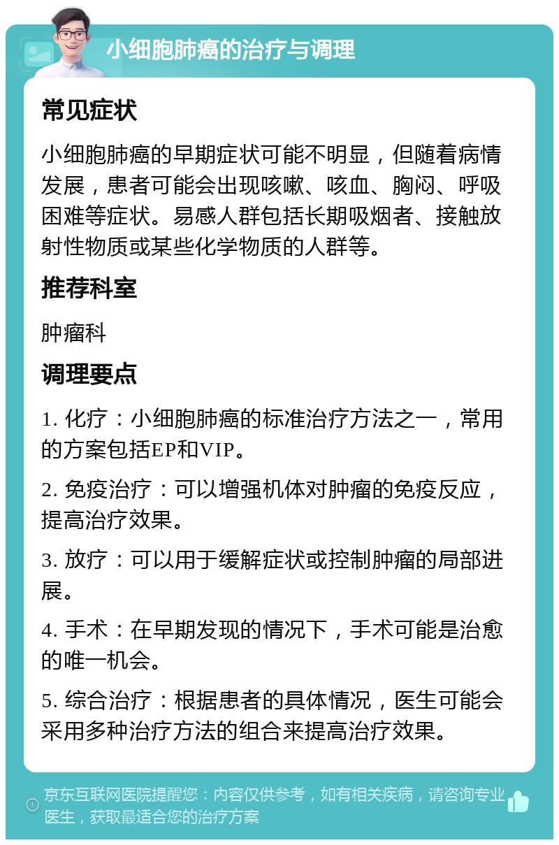 小细胞肺癌的治疗与调理 常见症状 小细胞肺癌的早期症状可能不明显，但随着病情发展，患者可能会出现咳嗽、咳血、胸闷、呼吸困难等症状。易感人群包括长期吸烟者、接触放射性物质或某些化学物质的人群等。 推荐科室 肿瘤科 调理要点 1. 化疗：小细胞肺癌的标准治疗方法之一，常用的方案包括EP和VIP。 2. 免疫治疗：可以增强机体对肿瘤的免疫反应，提高治疗效果。 3. 放疗：可以用于缓解症状或控制肿瘤的局部进展。 4. 手术：在早期发现的情况下，手术可能是治愈的唯一机会。 5. 综合治疗：根据患者的具体情况，医生可能会采用多种治疗方法的组合来提高治疗效果。