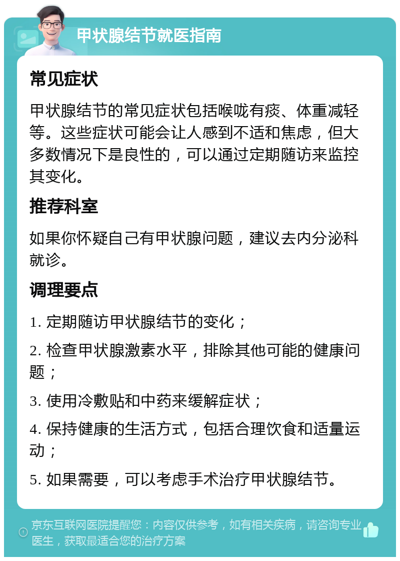 甲状腺结节就医指南 常见症状 甲状腺结节的常见症状包括喉咙有痰、体重减轻等。这些症状可能会让人感到不适和焦虑，但大多数情况下是良性的，可以通过定期随访来监控其变化。 推荐科室 如果你怀疑自己有甲状腺问题，建议去内分泌科就诊。 调理要点 1. 定期随访甲状腺结节的变化； 2. 检查甲状腺激素水平，排除其他可能的健康问题； 3. 使用冷敷贴和中药来缓解症状； 4. 保持健康的生活方式，包括合理饮食和适量运动； 5. 如果需要，可以考虑手术治疗甲状腺结节。