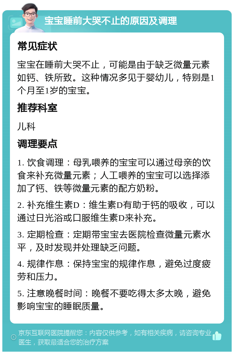 宝宝睡前大哭不止的原因及调理 常见症状 宝宝在睡前大哭不止，可能是由于缺乏微量元素如钙、铁所致。这种情况多见于婴幼儿，特别是1个月至1岁的宝宝。 推荐科室 儿科 调理要点 1. 饮食调理：母乳喂养的宝宝可以通过母亲的饮食来补充微量元素；人工喂养的宝宝可以选择添加了钙、铁等微量元素的配方奶粉。 2. 补充维生素D：维生素D有助于钙的吸收，可以通过日光浴或口服维生素D来补充。 3. 定期检查：定期带宝宝去医院检查微量元素水平，及时发现并处理缺乏问题。 4. 规律作息：保持宝宝的规律作息，避免过度疲劳和压力。 5. 注意晚餐时间：晚餐不要吃得太多太晚，避免影响宝宝的睡眠质量。