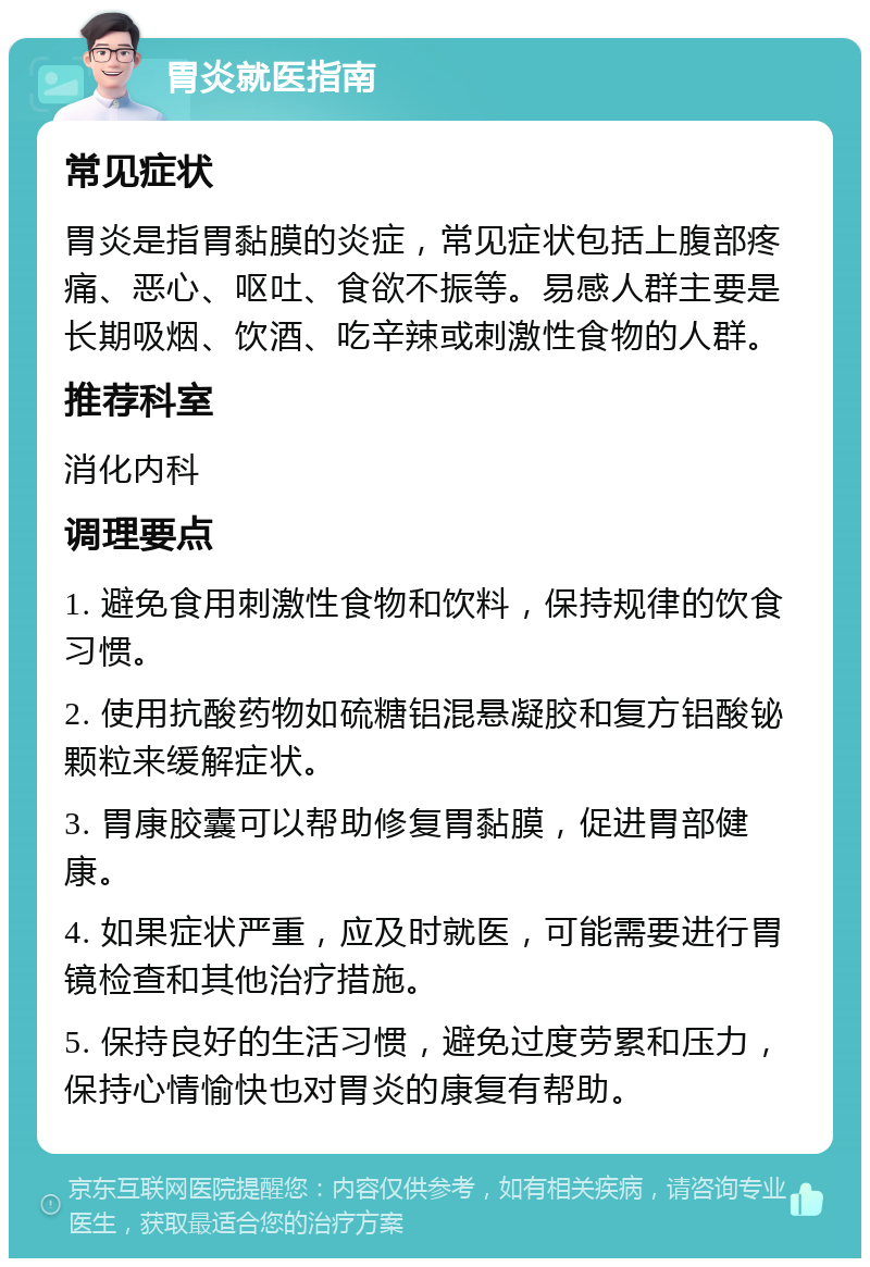 胃炎就医指南 常见症状 胃炎是指胃黏膜的炎症，常见症状包括上腹部疼痛、恶心、呕吐、食欲不振等。易感人群主要是长期吸烟、饮酒、吃辛辣或刺激性食物的人群。 推荐科室 消化内科 调理要点 1. 避免食用刺激性食物和饮料，保持规律的饮食习惯。 2. 使用抗酸药物如硫糖铝混悬凝胶和复方铝酸铋颗粒来缓解症状。 3. 胃康胶囊可以帮助修复胃黏膜，促进胃部健康。 4. 如果症状严重，应及时就医，可能需要进行胃镜检查和其他治疗措施。 5. 保持良好的生活习惯，避免过度劳累和压力，保持心情愉快也对胃炎的康复有帮助。