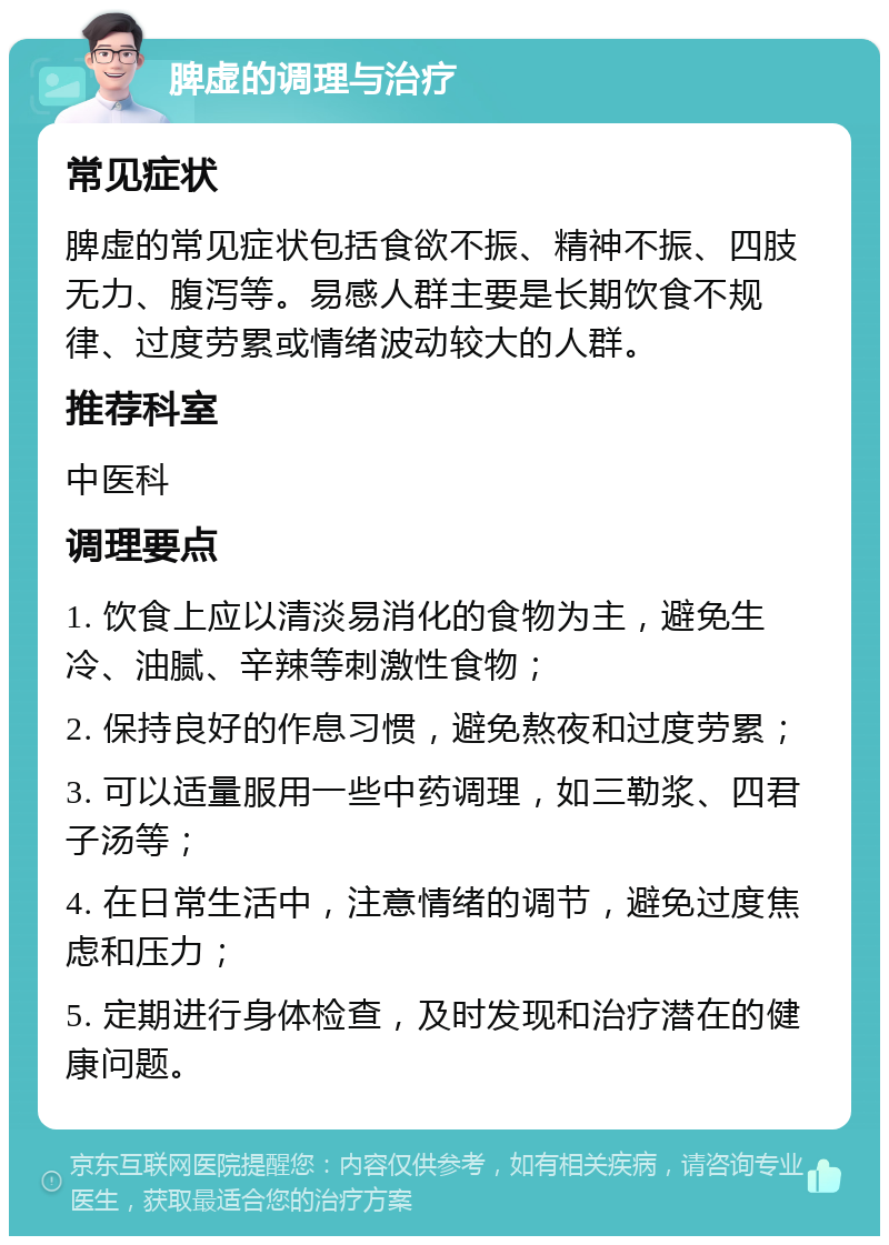 脾虚的调理与治疗 常见症状 脾虚的常见症状包括食欲不振、精神不振、四肢无力、腹泻等。易感人群主要是长期饮食不规律、过度劳累或情绪波动较大的人群。 推荐科室 中医科 调理要点 1. 饮食上应以清淡易消化的食物为主，避免生冷、油腻、辛辣等刺激性食物； 2. 保持良好的作息习惯，避免熬夜和过度劳累； 3. 可以适量服用一些中药调理，如三勒浆、四君子汤等； 4. 在日常生活中，注意情绪的调节，避免过度焦虑和压力； 5. 定期进行身体检查，及时发现和治疗潜在的健康问题。