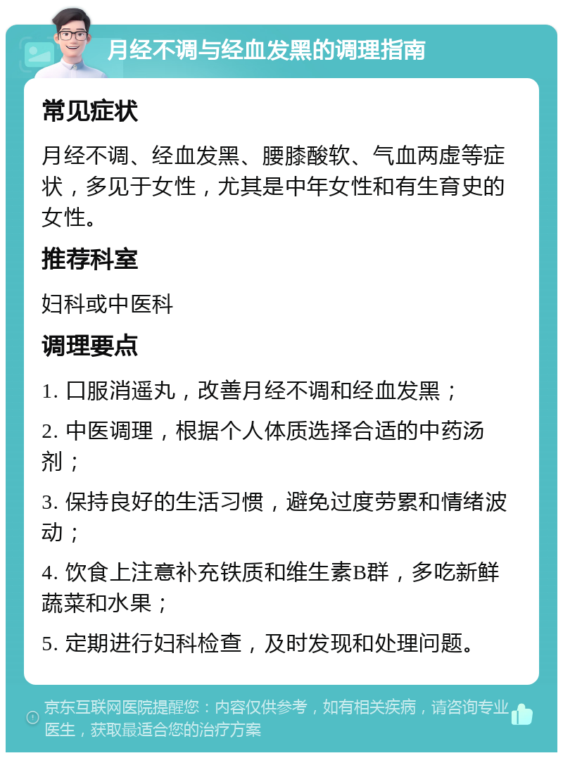 月经不调与经血发黑的调理指南 常见症状 月经不调、经血发黑、腰膝酸软、气血两虚等症状，多见于女性，尤其是中年女性和有生育史的女性。 推荐科室 妇科或中医科 调理要点 1. 口服消遥丸，改善月经不调和经血发黑； 2. 中医调理，根据个人体质选择合适的中药汤剂； 3. 保持良好的生活习惯，避免过度劳累和情绪波动； 4. 饮食上注意补充铁质和维生素B群，多吃新鲜蔬菜和水果； 5. 定期进行妇科检查，及时发现和处理问题。