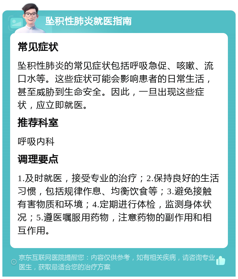 坠积性肺炎就医指南 常见症状 坠积性肺炎的常见症状包括呼吸急促、咳嗽、流口水等。这些症状可能会影响患者的日常生活，甚至威胁到生命安全。因此，一旦出现这些症状，应立即就医。 推荐科室 呼吸内科 调理要点 1.及时就医，接受专业的治疗；2.保持良好的生活习惯，包括规律作息、均衡饮食等；3.避免接触有害物质和环境；4.定期进行体检，监测身体状况；5.遵医嘱服用药物，注意药物的副作用和相互作用。