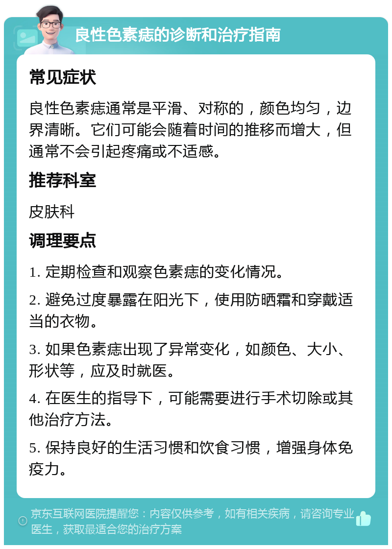 良性色素痣的诊断和治疗指南 常见症状 良性色素痣通常是平滑、对称的，颜色均匀，边界清晰。它们可能会随着时间的推移而增大，但通常不会引起疼痛或不适感。 推荐科室 皮肤科 调理要点 1. 定期检查和观察色素痣的变化情况。 2. 避免过度暴露在阳光下，使用防晒霜和穿戴适当的衣物。 3. 如果色素痣出现了异常变化，如颜色、大小、形状等，应及时就医。 4. 在医生的指导下，可能需要进行手术切除或其他治疗方法。 5. 保持良好的生活习惯和饮食习惯，增强身体免疫力。