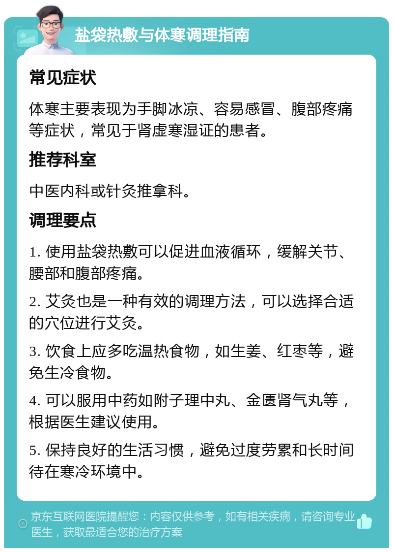 盐袋热敷与体寒调理指南 常见症状 体寒主要表现为手脚冰凉、容易感冒、腹部疼痛等症状，常见于肾虚寒湿证的患者。 推荐科室 中医内科或针灸推拿科。 调理要点 1. 使用盐袋热敷可以促进血液循环，缓解关节、腰部和腹部疼痛。 2. 艾灸也是一种有效的调理方法，可以选择合适的穴位进行艾灸。 3. 饮食上应多吃温热食物，如生姜、红枣等，避免生冷食物。 4. 可以服用中药如附子理中丸、金匮肾气丸等，根据医生建议使用。 5. 保持良好的生活习惯，避免过度劳累和长时间待在寒冷环境中。