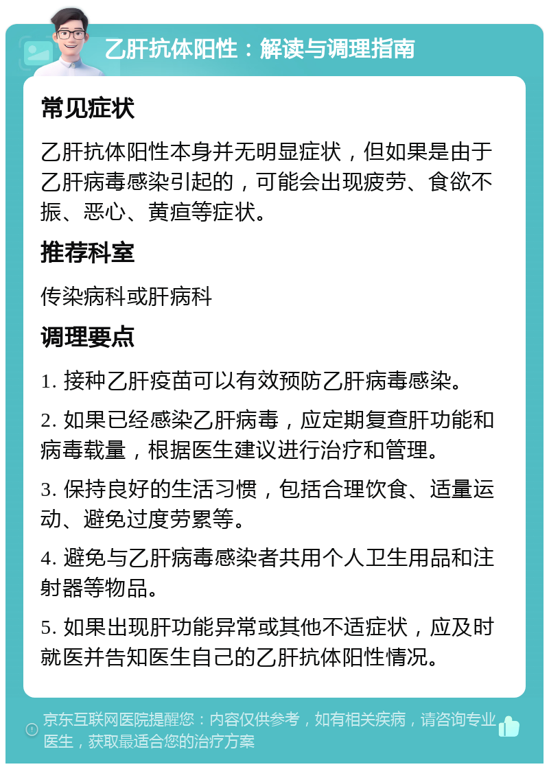 乙肝抗体阳性：解读与调理指南 常见症状 乙肝抗体阳性本身并无明显症状，但如果是由于乙肝病毒感染引起的，可能会出现疲劳、食欲不振、恶心、黄疸等症状。 推荐科室 传染病科或肝病科 调理要点 1. 接种乙肝疫苗可以有效预防乙肝病毒感染。 2. 如果已经感染乙肝病毒，应定期复查肝功能和病毒载量，根据医生建议进行治疗和管理。 3. 保持良好的生活习惯，包括合理饮食、适量运动、避免过度劳累等。 4. 避免与乙肝病毒感染者共用个人卫生用品和注射器等物品。 5. 如果出现肝功能异常或其他不适症状，应及时就医并告知医生自己的乙肝抗体阳性情况。