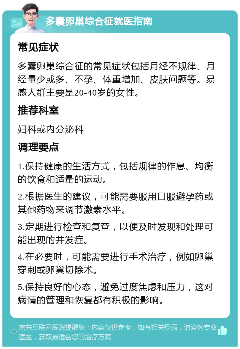 多囊卵巢综合征就医指南 常见症状 多囊卵巢综合征的常见症状包括月经不规律、月经量少或多、不孕、体重增加、皮肤问题等。易感人群主要是20-40岁的女性。 推荐科室 妇科或内分泌科 调理要点 1.保持健康的生活方式，包括规律的作息、均衡的饮食和适量的运动。 2.根据医生的建议，可能需要服用口服避孕药或其他药物来调节激素水平。 3.定期进行检查和复查，以便及时发现和处理可能出现的并发症。 4.在必要时，可能需要进行手术治疗，例如卵巢穿刺或卵巢切除术。 5.保持良好的心态，避免过度焦虑和压力，这对病情的管理和恢复都有积极的影响。