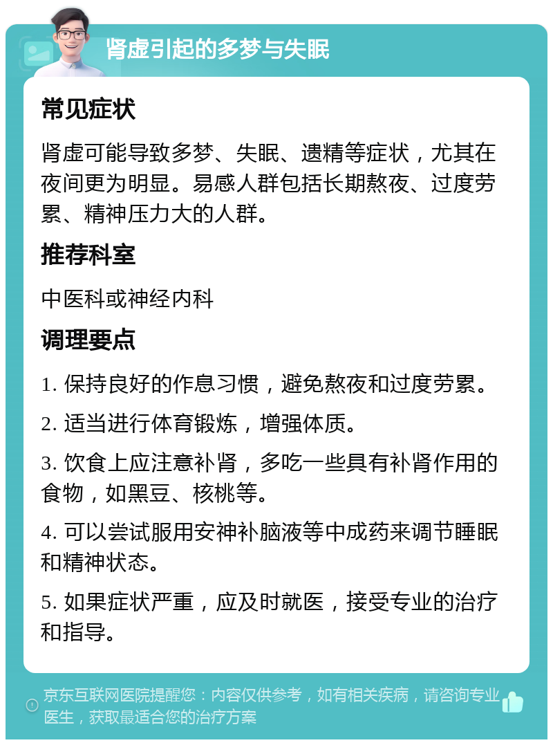 肾虚引起的多梦与失眠 常见症状 肾虚可能导致多梦、失眠、遗精等症状，尤其在夜间更为明显。易感人群包括长期熬夜、过度劳累、精神压力大的人群。 推荐科室 中医科或神经内科 调理要点 1. 保持良好的作息习惯，避免熬夜和过度劳累。 2. 适当进行体育锻炼，增强体质。 3. 饮食上应注意补肾，多吃一些具有补肾作用的食物，如黑豆、核桃等。 4. 可以尝试服用安神补脑液等中成药来调节睡眠和精神状态。 5. 如果症状严重，应及时就医，接受专业的治疗和指导。