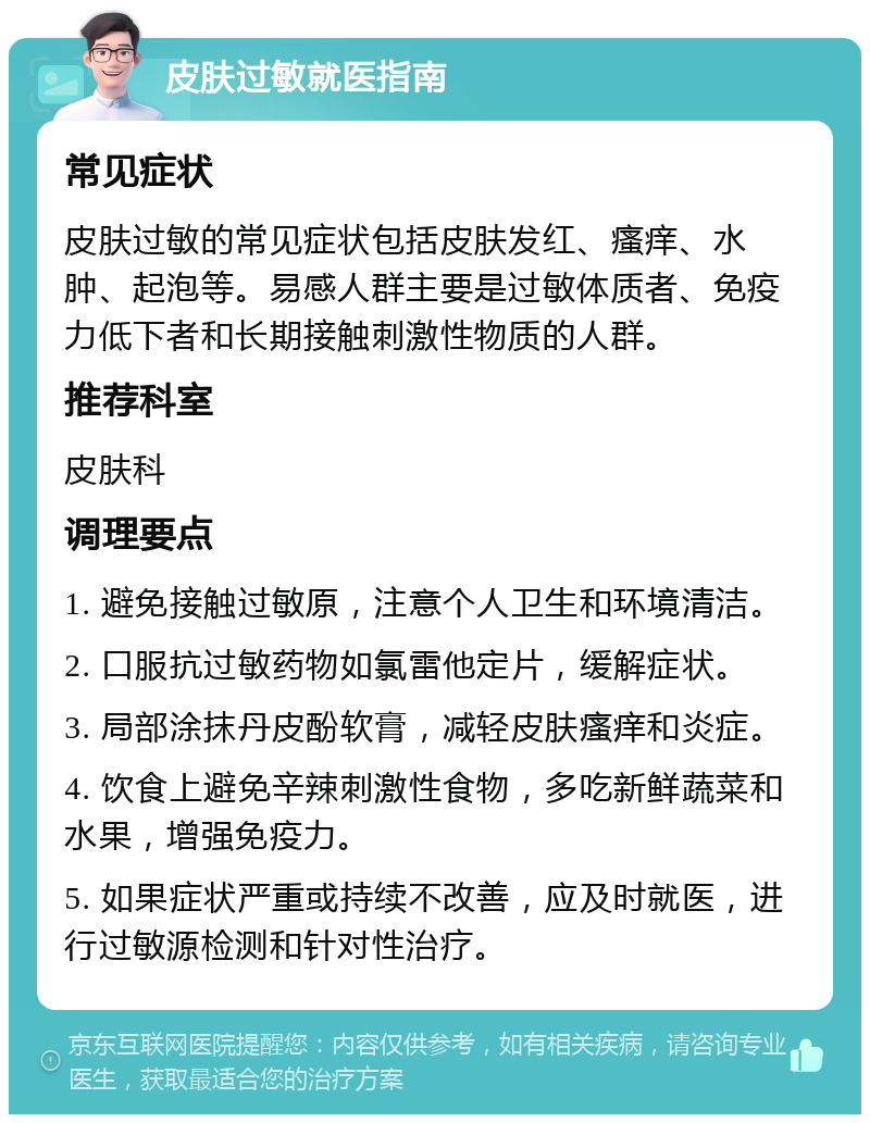 皮肤过敏就医指南 常见症状 皮肤过敏的常见症状包括皮肤发红、瘙痒、水肿、起泡等。易感人群主要是过敏体质者、免疫力低下者和长期接触刺激性物质的人群。 推荐科室 皮肤科 调理要点 1. 避免接触过敏原，注意个人卫生和环境清洁。 2. 口服抗过敏药物如氯雷他定片，缓解症状。 3. 局部涂抹丹皮酚软膏，减轻皮肤瘙痒和炎症。 4. 饮食上避免辛辣刺激性食物，多吃新鲜蔬菜和水果，增强免疫力。 5. 如果症状严重或持续不改善，应及时就医，进行过敏源检测和针对性治疗。