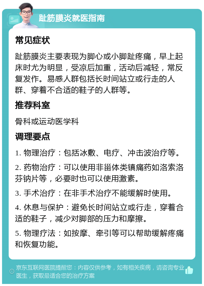 趾筋膜炎就医指南 常见症状 趾筋膜炎主要表现为脚心或小脚趾疼痛，早上起床时尤为明显，受凉后加重，活动后减轻，常反复发作。易感人群包括长时间站立或行走的人群、穿着不合适的鞋子的人群等。 推荐科室 骨科或运动医学科 调理要点 1. 物理治疗：包括冰敷、电疗、冲击波治疗等。 2. 药物治疗：可以使用非甾体类镇痛药如洛索洛芬钠片等，必要时也可以使用激素。 3. 手术治疗：在非手术治疗不能缓解时使用。 4. 休息与保护：避免长时间站立或行走，穿着合适的鞋子，减少对脚部的压力和摩擦。 5. 物理疗法：如按摩、牵引等可以帮助缓解疼痛和恢复功能。