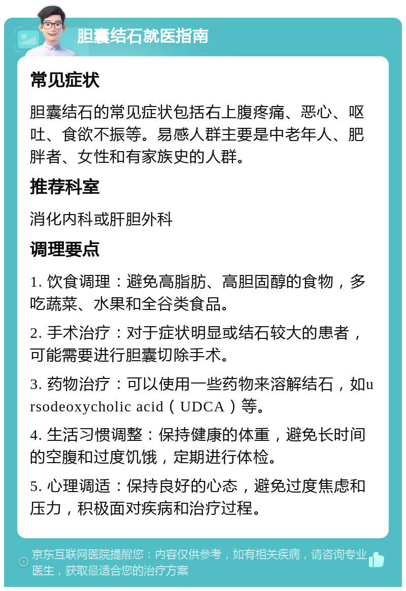 胆囊结石就医指南 常见症状 胆囊结石的常见症状包括右上腹疼痛、恶心、呕吐、食欲不振等。易感人群主要是中老年人、肥胖者、女性和有家族史的人群。 推荐科室 消化内科或肝胆外科 调理要点 1. 饮食调理：避免高脂肪、高胆固醇的食物，多吃蔬菜、水果和全谷类食品。 2. 手术治疗：对于症状明显或结石较大的患者，可能需要进行胆囊切除手术。 3. 药物治疗：可以使用一些药物来溶解结石，如ursodeoxycholic acid（UDCA）等。 4. 生活习惯调整：保持健康的体重，避免长时间的空腹和过度饥饿，定期进行体检。 5. 心理调适：保持良好的心态，避免过度焦虑和压力，积极面对疾病和治疗过程。