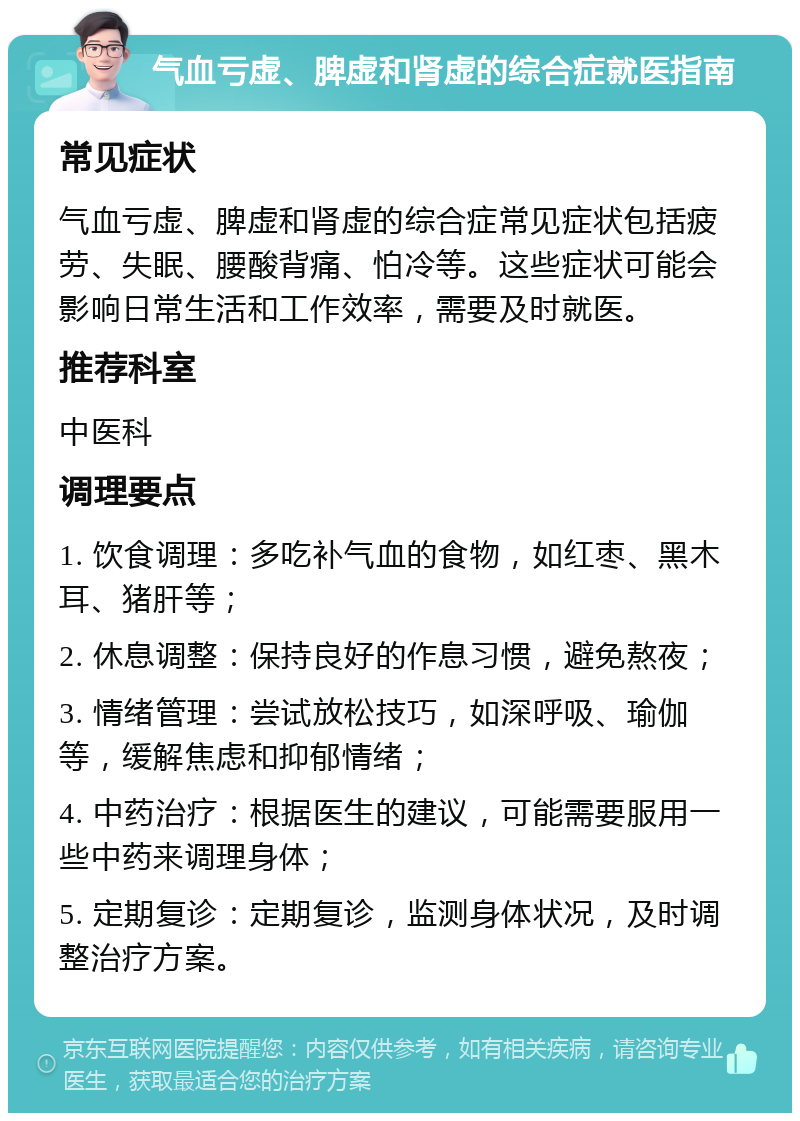 气血亏虚、脾虚和肾虚的综合症就医指南 常见症状 气血亏虚、脾虚和肾虚的综合症常见症状包括疲劳、失眠、腰酸背痛、怕冷等。这些症状可能会影响日常生活和工作效率，需要及时就医。 推荐科室 中医科 调理要点 1. 饮食调理：多吃补气血的食物，如红枣、黑木耳、猪肝等； 2. 休息调整：保持良好的作息习惯，避免熬夜； 3. 情绪管理：尝试放松技巧，如深呼吸、瑜伽等，缓解焦虑和抑郁情绪； 4. 中药治疗：根据医生的建议，可能需要服用一些中药来调理身体； 5. 定期复诊：定期复诊，监测身体状况，及时调整治疗方案。