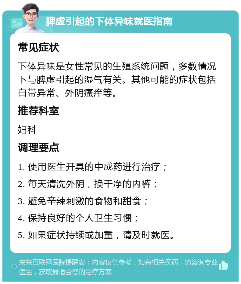 脾虚引起的下体异味就医指南 常见症状 下体异味是女性常见的生殖系统问题，多数情况下与脾虚引起的湿气有关。其他可能的症状包括白带异常、外阴瘙痒等。 推荐科室 妇科 调理要点 1. 使用医生开具的中成药进行治疗； 2. 每天清洗外阴，换干净的内裤； 3. 避免辛辣刺激的食物和甜食； 4. 保持良好的个人卫生习惯； 5. 如果症状持续或加重，请及时就医。