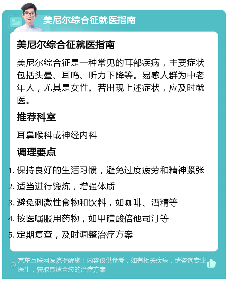 美尼尔综合征就医指南 美尼尔综合征就医指南 美尼尔综合征是一种常见的耳部疾病，主要症状包括头晕、耳鸣、听力下降等。易感人群为中老年人，尤其是女性。若出现上述症状，应及时就医。 推荐科室 耳鼻喉科或神经内科 调理要点 保持良好的生活习惯，避免过度疲劳和精神紧张 适当进行锻炼，增强体质 避免刺激性食物和饮料，如咖啡、酒精等 按医嘱服用药物，如甲磺酸倍他司汀等 定期复查，及时调整治疗方案