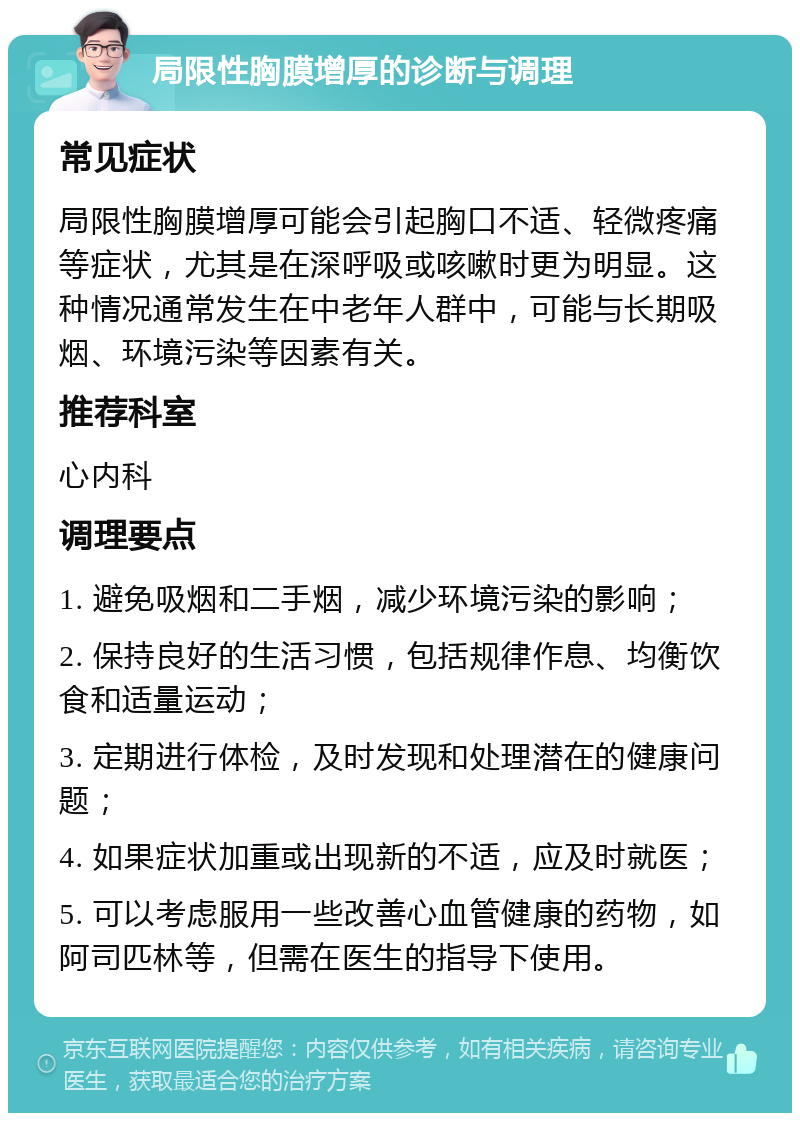 局限性胸膜增厚的诊断与调理 常见症状 局限性胸膜增厚可能会引起胸口不适、轻微疼痛等症状，尤其是在深呼吸或咳嗽时更为明显。这种情况通常发生在中老年人群中，可能与长期吸烟、环境污染等因素有关。 推荐科室 心内科 调理要点 1. 避免吸烟和二手烟，减少环境污染的影响； 2. 保持良好的生活习惯，包括规律作息、均衡饮食和适量运动； 3. 定期进行体检，及时发现和处理潜在的健康问题； 4. 如果症状加重或出现新的不适，应及时就医； 5. 可以考虑服用一些改善心血管健康的药物，如阿司匹林等，但需在医生的指导下使用。