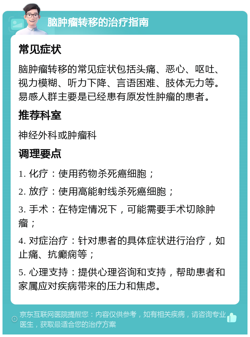 脑肿瘤转移的治疗指南 常见症状 脑肿瘤转移的常见症状包括头痛、恶心、呕吐、视力模糊、听力下降、言语困难、肢体无力等。易感人群主要是已经患有原发性肿瘤的患者。 推荐科室 神经外科或肿瘤科 调理要点 1. 化疗：使用药物杀死癌细胞； 2. 放疗：使用高能射线杀死癌细胞； 3. 手术：在特定情况下，可能需要手术切除肿瘤； 4. 对症治疗：针对患者的具体症状进行治疗，如止痛、抗癫痫等； 5. 心理支持：提供心理咨询和支持，帮助患者和家属应对疾病带来的压力和焦虑。