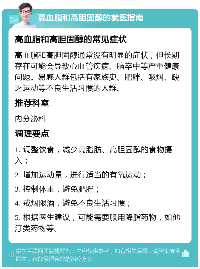 高血脂和高胆固醇的就医指南 高血脂和高胆固醇的常见症状 高血脂和高胆固醇通常没有明显的症状，但长期存在可能会导致心血管疾病、脑卒中等严重健康问题。易感人群包括有家族史、肥胖、吸烟、缺乏运动等不良生活习惯的人群。 推荐科室 内分泌科 调理要点 1. 调整饮食，减少高脂肪、高胆固醇的食物摄入； 2. 增加运动量，进行适当的有氧运动； 3. 控制体重，避免肥胖； 4. 戒烟限酒，避免不良生活习惯； 5. 根据医生建议，可能需要服用降脂药物，如他汀类药物等。