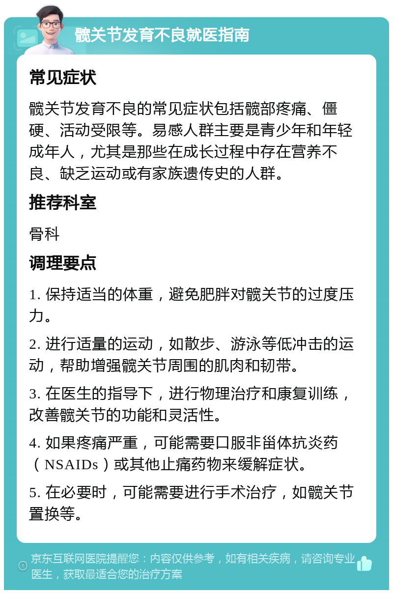 髋关节发育不良就医指南 常见症状 髋关节发育不良的常见症状包括髋部疼痛、僵硬、活动受限等。易感人群主要是青少年和年轻成年人，尤其是那些在成长过程中存在营养不良、缺乏运动或有家族遗传史的人群。 推荐科室 骨科 调理要点 1. 保持适当的体重，避免肥胖对髋关节的过度压力。 2. 进行适量的运动，如散步、游泳等低冲击的运动，帮助增强髋关节周围的肌肉和韧带。 3. 在医生的指导下，进行物理治疗和康复训练，改善髋关节的功能和灵活性。 4. 如果疼痛严重，可能需要口服非甾体抗炎药（NSAIDs）或其他止痛药物来缓解症状。 5. 在必要时，可能需要进行手术治疗，如髋关节置换等。