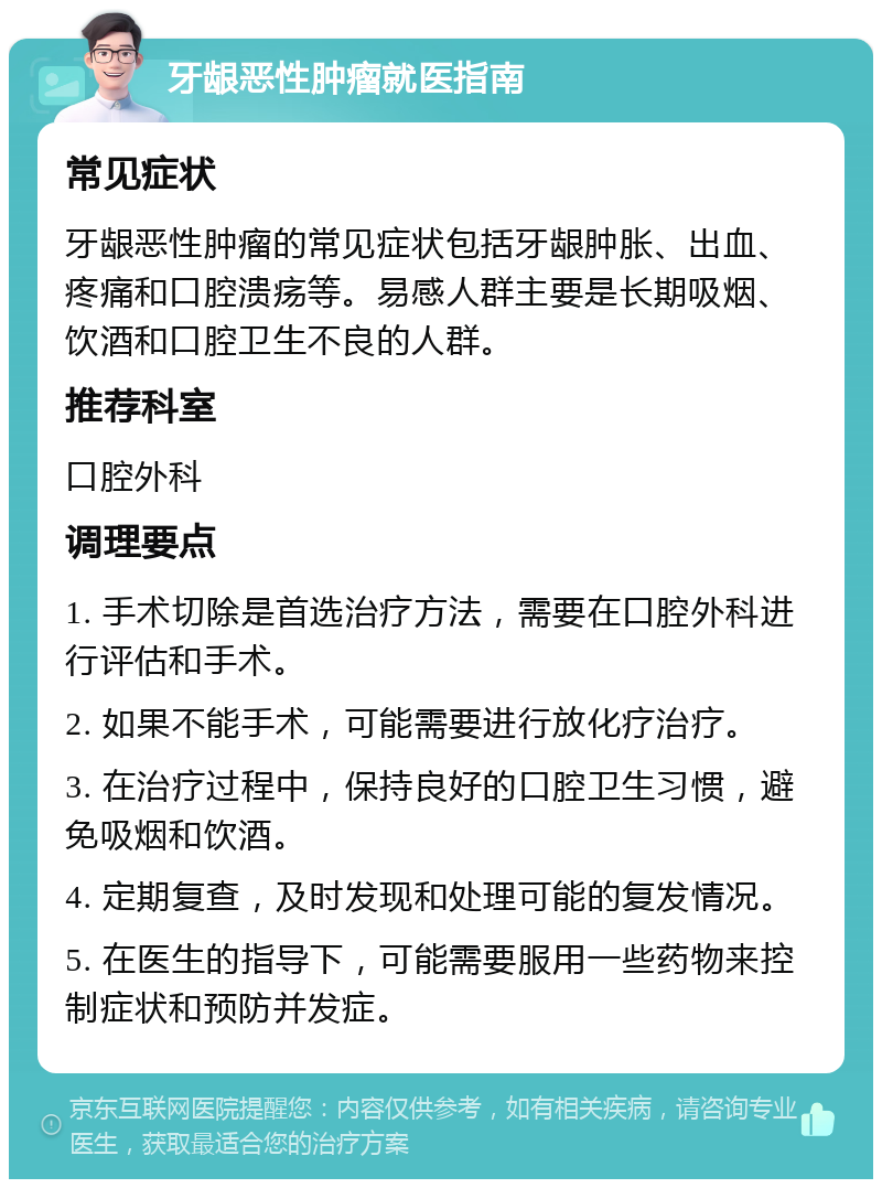 牙龈恶性肿瘤就医指南 常见症状 牙龈恶性肿瘤的常见症状包括牙龈肿胀、出血、疼痛和口腔溃疡等。易感人群主要是长期吸烟、饮酒和口腔卫生不良的人群。 推荐科室 口腔外科 调理要点 1. 手术切除是首选治疗方法，需要在口腔外科进行评估和手术。 2. 如果不能手术，可能需要进行放化疗治疗。 3. 在治疗过程中，保持良好的口腔卫生习惯，避免吸烟和饮酒。 4. 定期复查，及时发现和处理可能的复发情况。 5. 在医生的指导下，可能需要服用一些药物来控制症状和预防并发症。