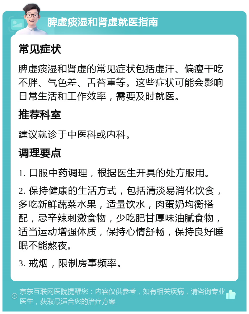 脾虚痰湿和肾虚就医指南 常见症状 脾虚痰湿和肾虚的常见症状包括虚汗、偏瘦干吃不胖、气色差、舌苔重等。这些症状可能会影响日常生活和工作效率，需要及时就医。 推荐科室 建议就诊于中医科或内科。 调理要点 1. 口服中药调理，根据医生开具的处方服用。 2. 保持健康的生活方式，包括清淡易消化饮食，多吃新鲜蔬菜水果，适量饮水，肉蛋奶均衡搭配，忌辛辣刺激食物，少吃肥甘厚味油腻食物，适当运动增强体质，保持心情舒畅，保持良好睡眠不能熬夜。 3. 戒烟，限制房事频率。