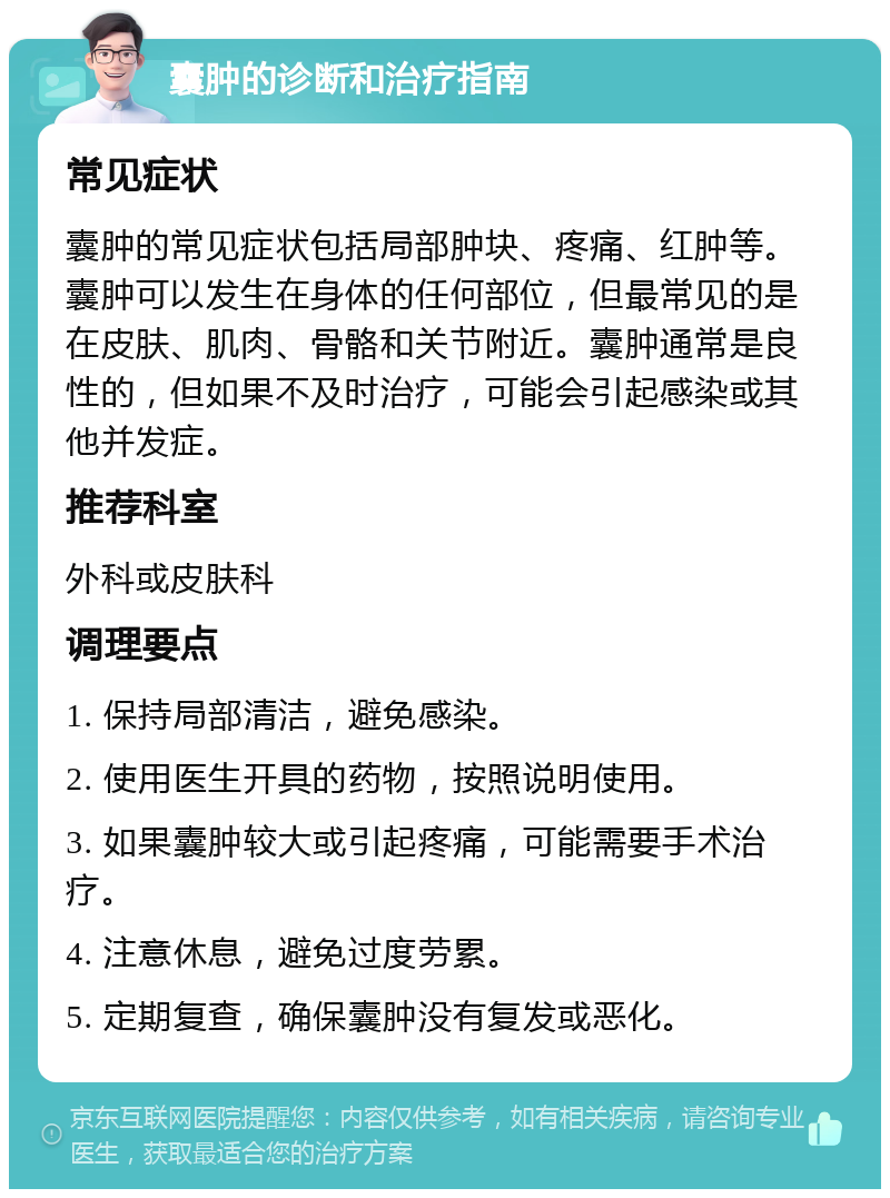 囊肿的诊断和治疗指南 常见症状 囊肿的常见症状包括局部肿块、疼痛、红肿等。囊肿可以发生在身体的任何部位，但最常见的是在皮肤、肌肉、骨骼和关节附近。囊肿通常是良性的，但如果不及时治疗，可能会引起感染或其他并发症。 推荐科室 外科或皮肤科 调理要点 1. 保持局部清洁，避免感染。 2. 使用医生开具的药物，按照说明使用。 3. 如果囊肿较大或引起疼痛，可能需要手术治疗。 4. 注意休息，避免过度劳累。 5. 定期复查，确保囊肿没有复发或恶化。