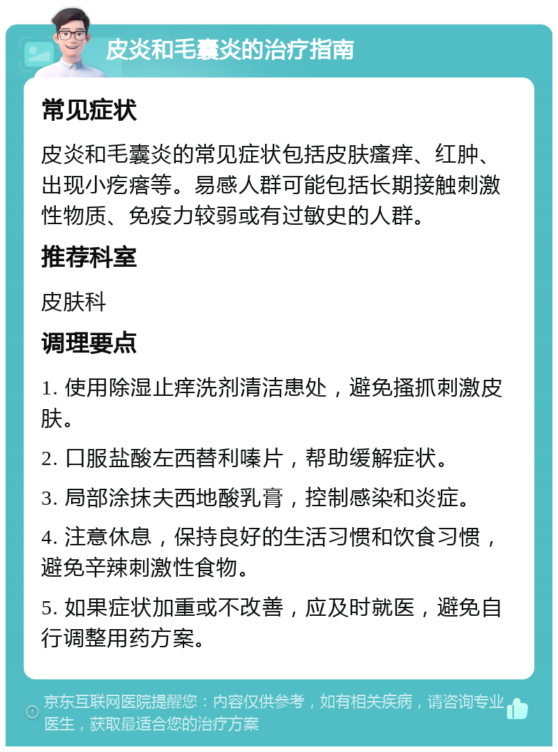 皮炎和毛囊炎的治疗指南 常见症状 皮炎和毛囊炎的常见症状包括皮肤瘙痒、红肿、出现小疙瘩等。易感人群可能包括长期接触刺激性物质、免疫力较弱或有过敏史的人群。 推荐科室 皮肤科 调理要点 1. 使用除湿止痒洗剂清洁患处，避免搔抓刺激皮肤。 2. 口服盐酸左西替利嗪片，帮助缓解症状。 3. 局部涂抹夫西地酸乳膏，控制感染和炎症。 4. 注意休息，保持良好的生活习惯和饮食习惯，避免辛辣刺激性食物。 5. 如果症状加重或不改善，应及时就医，避免自行调整用药方案。