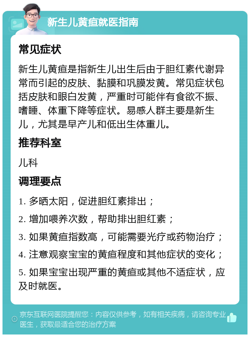 新生儿黄疸就医指南 常见症状 新生儿黄疸是指新生儿出生后由于胆红素代谢异常而引起的皮肤、黏膜和巩膜发黄。常见症状包括皮肤和眼白发黄，严重时可能伴有食欲不振、嗜睡、体重下降等症状。易感人群主要是新生儿，尤其是早产儿和低出生体重儿。 推荐科室 儿科 调理要点 1. 多晒太阳，促进胆红素排出； 2. 增加喂养次数，帮助排出胆红素； 3. 如果黄疸指数高，可能需要光疗或药物治疗； 4. 注意观察宝宝的黄疸程度和其他症状的变化； 5. 如果宝宝出现严重的黄疸或其他不适症状，应及时就医。