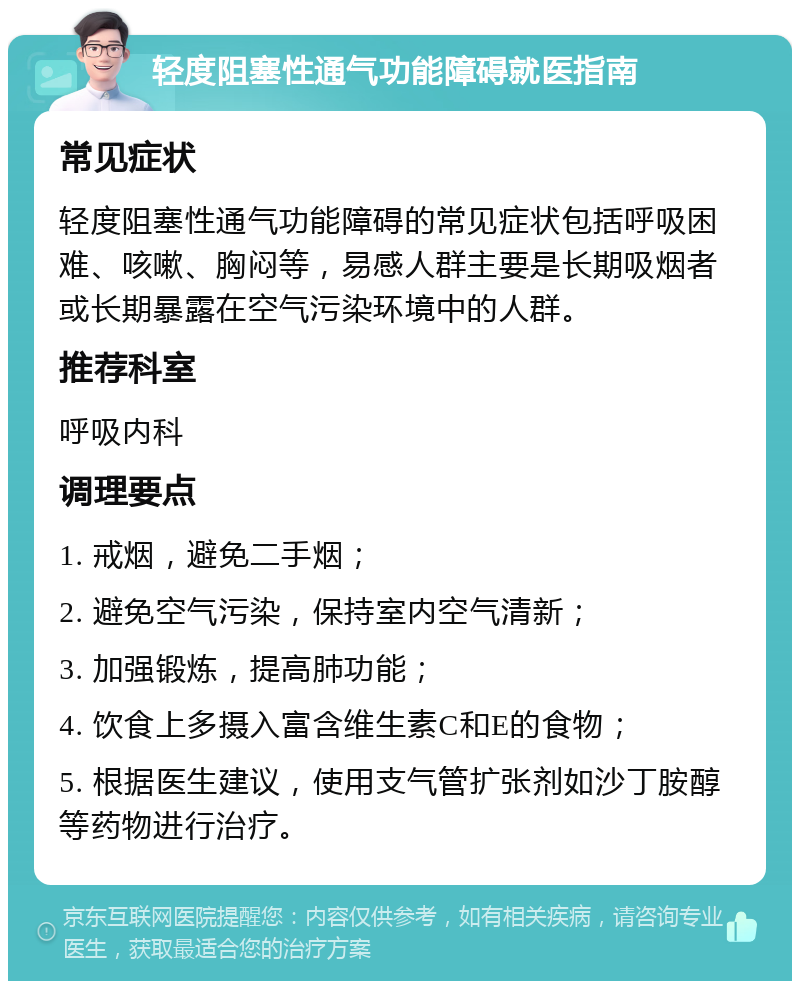 轻度阻塞性通气功能障碍就医指南 常见症状 轻度阻塞性通气功能障碍的常见症状包括呼吸困难、咳嗽、胸闷等，易感人群主要是长期吸烟者或长期暴露在空气污染环境中的人群。 推荐科室 呼吸内科 调理要点 1. 戒烟，避免二手烟； 2. 避免空气污染，保持室内空气清新； 3. 加强锻炼，提高肺功能； 4. 饮食上多摄入富含维生素C和E的食物； 5. 根据医生建议，使用支气管扩张剂如沙丁胺醇等药物进行治疗。