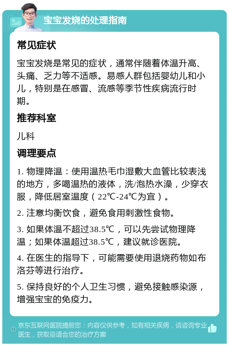 宝宝发烧的处理指南 常见症状 宝宝发烧是常见的症状，通常伴随着体温升高、头痛、乏力等不适感。易感人群包括婴幼儿和小儿，特别是在感冒、流感等季节性疾病流行时期。 推荐科室 儿科 调理要点 1. 物理降温：使用温热毛巾湿敷大血管比较表浅的地方，多喝温热的液体，洗/泡热水澡，少穿衣服，降低居室温度（22℃-24℃为宜）。 2. 注意均衡饮食，避免食用刺激性食物。 3. 如果体温不超过38.5℃，可以先尝试物理降温；如果体温超过38.5℃，建议就诊医院。 4. 在医生的指导下，可能需要使用退烧药物如布洛芬等进行治疗。 5. 保持良好的个人卫生习惯，避免接触感染源，增强宝宝的免疫力。