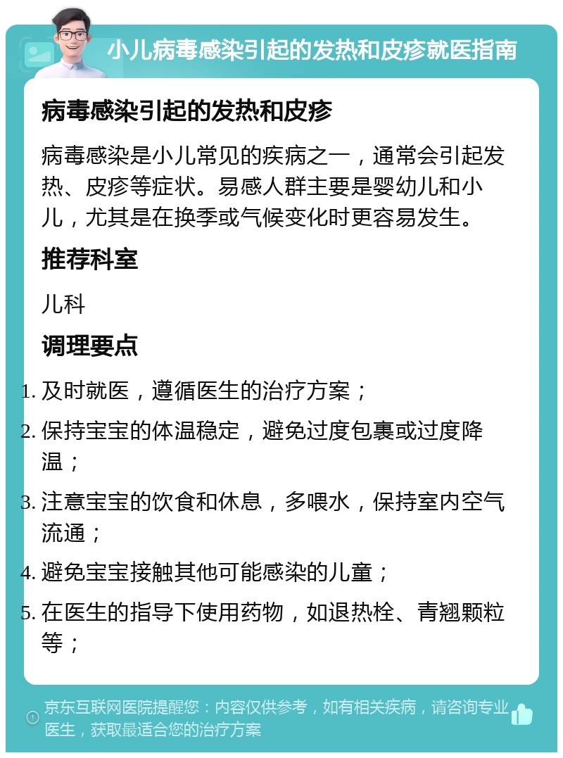 小儿病毒感染引起的发热和皮疹就医指南 病毒感染引起的发热和皮疹 病毒感染是小儿常见的疾病之一，通常会引起发热、皮疹等症状。易感人群主要是婴幼儿和小儿，尤其是在换季或气候变化时更容易发生。 推荐科室 儿科 调理要点 及时就医，遵循医生的治疗方案； 保持宝宝的体温稳定，避免过度包裹或过度降温； 注意宝宝的饮食和休息，多喂水，保持室内空气流通； 避免宝宝接触其他可能感染的儿童； 在医生的指导下使用药物，如退热栓、青翘颗粒等；