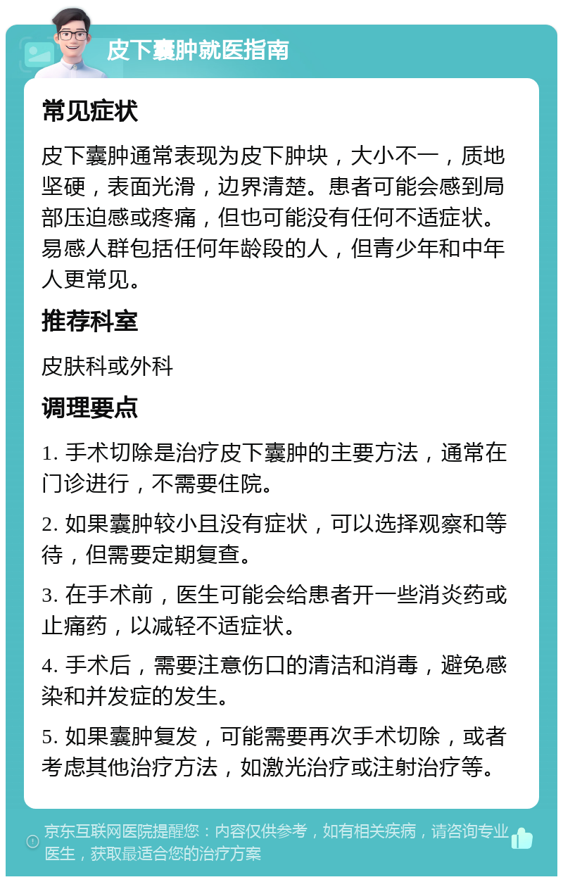 皮下囊肿就医指南 常见症状 皮下囊肿通常表现为皮下肿块，大小不一，质地坚硬，表面光滑，边界清楚。患者可能会感到局部压迫感或疼痛，但也可能没有任何不适症状。易感人群包括任何年龄段的人，但青少年和中年人更常见。 推荐科室 皮肤科或外科 调理要点 1. 手术切除是治疗皮下囊肿的主要方法，通常在门诊进行，不需要住院。 2. 如果囊肿较小且没有症状，可以选择观察和等待，但需要定期复查。 3. 在手术前，医生可能会给患者开一些消炎药或止痛药，以减轻不适症状。 4. 手术后，需要注意伤口的清洁和消毒，避免感染和并发症的发生。 5. 如果囊肿复发，可能需要再次手术切除，或者考虑其他治疗方法，如激光治疗或注射治疗等。