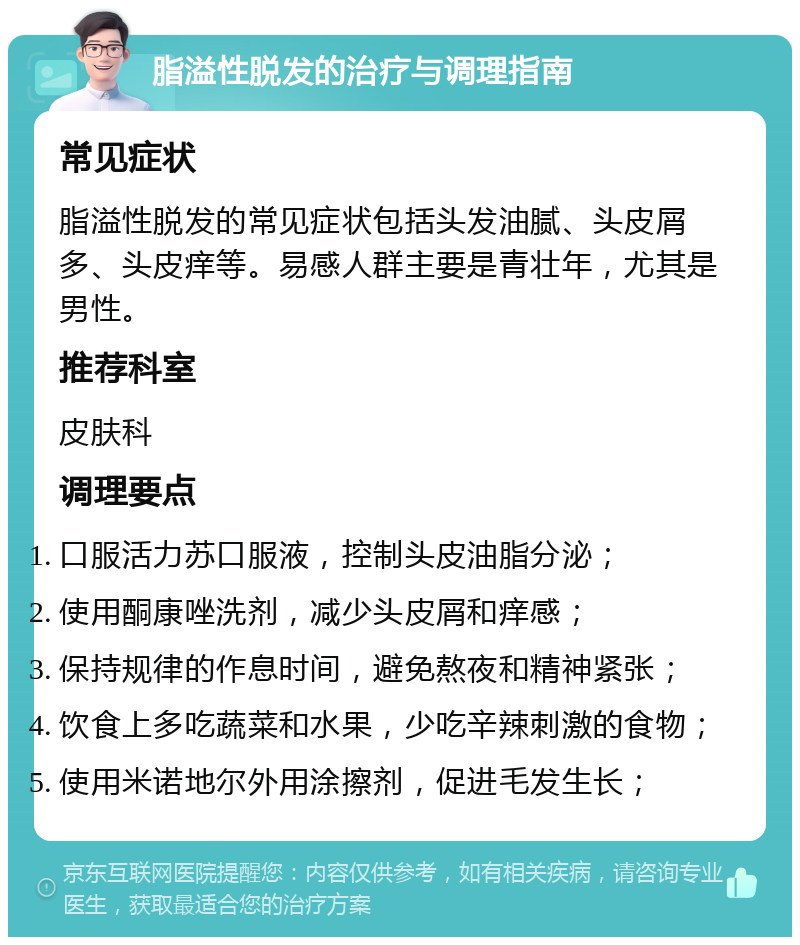 脂溢性脱发的治疗与调理指南 常见症状 脂溢性脱发的常见症状包括头发油腻、头皮屑多、头皮痒等。易感人群主要是青壮年，尤其是男性。 推荐科室 皮肤科 调理要点 口服活力苏口服液，控制头皮油脂分泌； 使用酮康唑洗剂，减少头皮屑和痒感； 保持规律的作息时间，避免熬夜和精神紧张； 饮食上多吃蔬菜和水果，少吃辛辣刺激的食物； 使用米诺地尔外用涂擦剂，促进毛发生长；