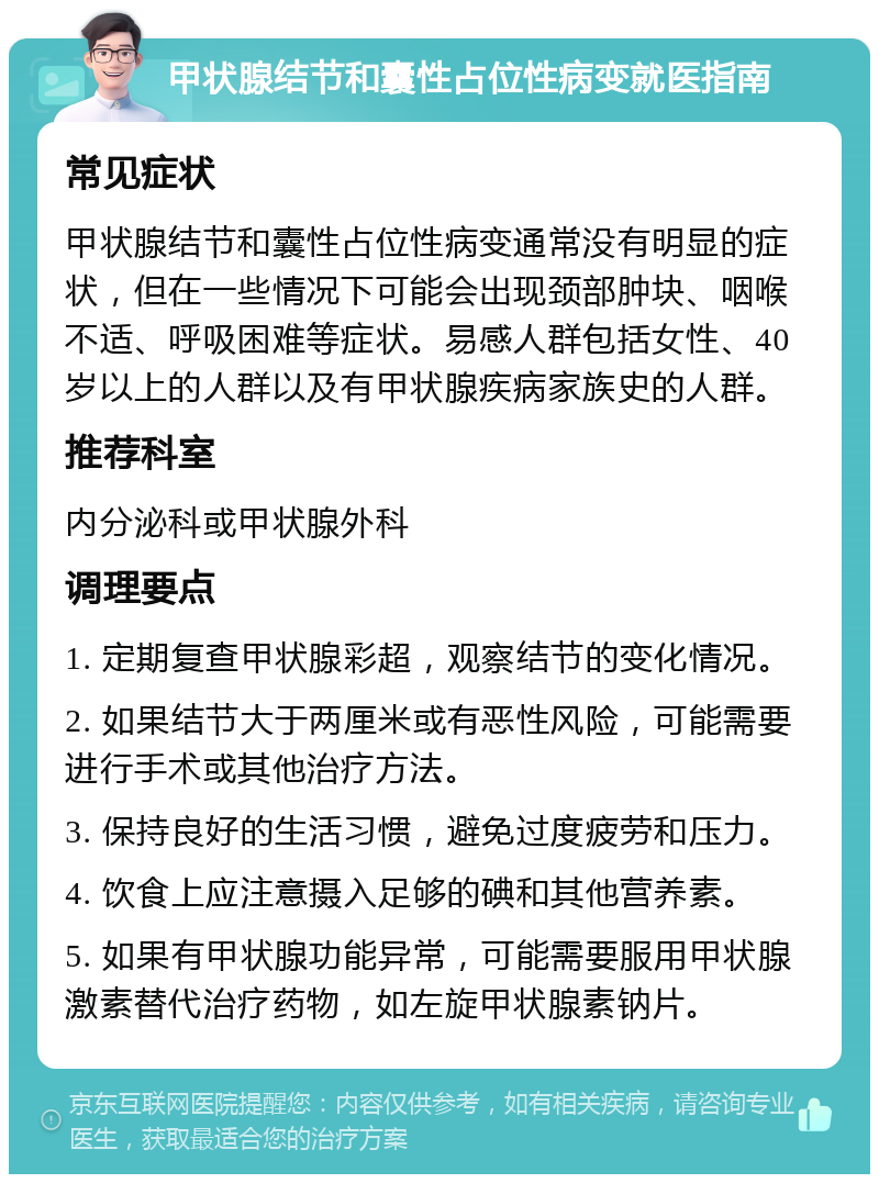 甲状腺结节和囊性占位性病变就医指南 常见症状 甲状腺结节和囊性占位性病变通常没有明显的症状，但在一些情况下可能会出现颈部肿块、咽喉不适、呼吸困难等症状。易感人群包括女性、40岁以上的人群以及有甲状腺疾病家族史的人群。 推荐科室 内分泌科或甲状腺外科 调理要点 1. 定期复查甲状腺彩超，观察结节的变化情况。 2. 如果结节大于两厘米或有恶性风险，可能需要进行手术或其他治疗方法。 3. 保持良好的生活习惯，避免过度疲劳和压力。 4. 饮食上应注意摄入足够的碘和其他营养素。 5. 如果有甲状腺功能异常，可能需要服用甲状腺激素替代治疗药物，如左旋甲状腺素钠片。