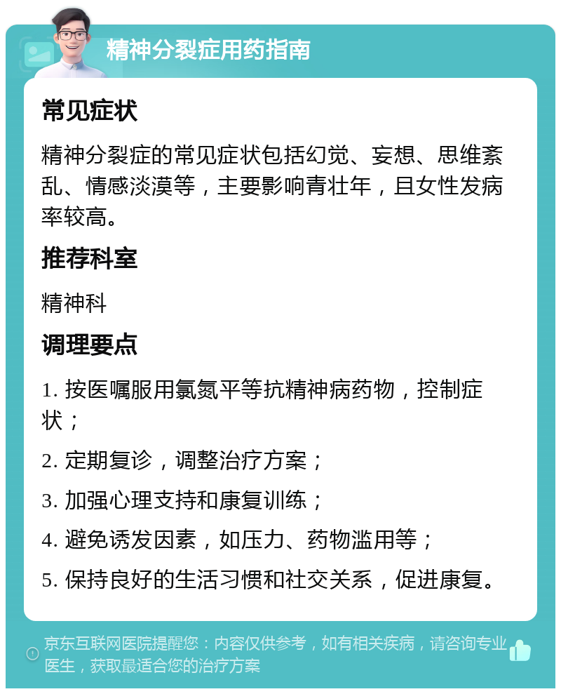 精神分裂症用药指南 常见症状 精神分裂症的常见症状包括幻觉、妄想、思维紊乱、情感淡漠等，主要影响青壮年，且女性发病率较高。 推荐科室 精神科 调理要点 1. 按医嘱服用氯氮平等抗精神病药物，控制症状； 2. 定期复诊，调整治疗方案； 3. 加强心理支持和康复训练； 4. 避免诱发因素，如压力、药物滥用等； 5. 保持良好的生活习惯和社交关系，促进康复。