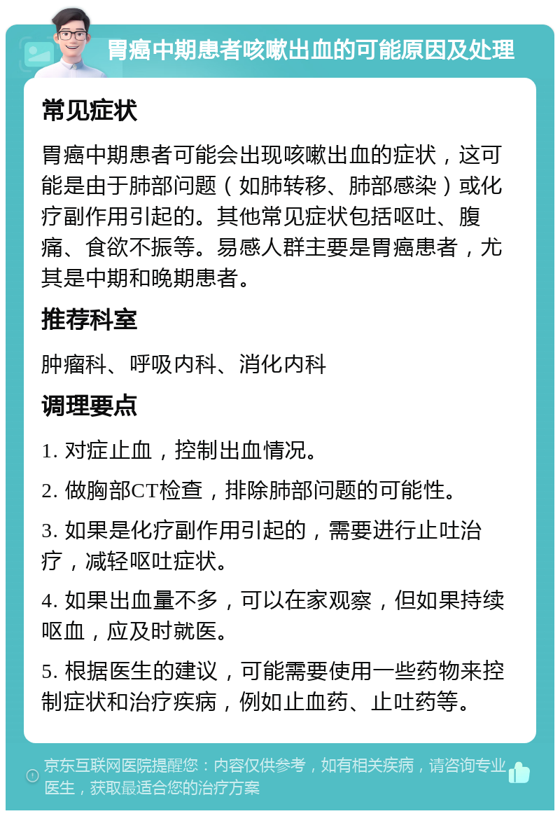 胃癌中期患者咳嗽出血的可能原因及处理 常见症状 胃癌中期患者可能会出现咳嗽出血的症状，这可能是由于肺部问题（如肺转移、肺部感染）或化疗副作用引起的。其他常见症状包括呕吐、腹痛、食欲不振等。易感人群主要是胃癌患者，尤其是中期和晚期患者。 推荐科室 肿瘤科、呼吸内科、消化内科 调理要点 1. 对症止血，控制出血情况。 2. 做胸部CT检查，排除肺部问题的可能性。 3. 如果是化疗副作用引起的，需要进行止吐治疗，减轻呕吐症状。 4. 如果出血量不多，可以在家观察，但如果持续呕血，应及时就医。 5. 根据医生的建议，可能需要使用一些药物来控制症状和治疗疾病，例如止血药、止吐药等。