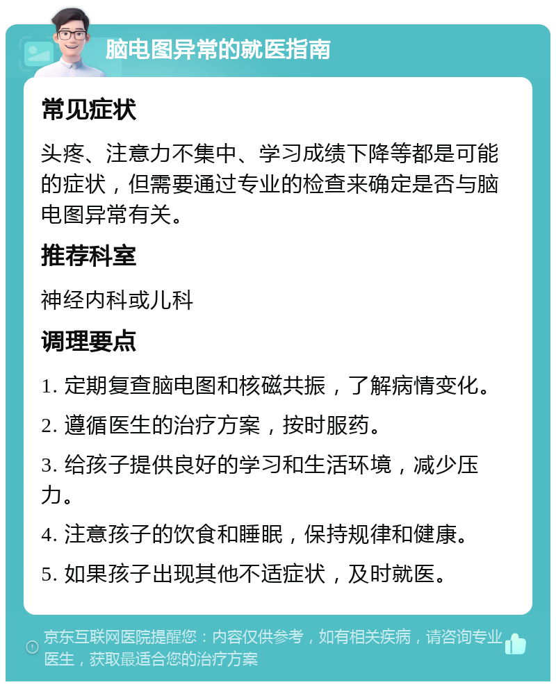 脑电图异常的就医指南 常见症状 头疼、注意力不集中、学习成绩下降等都是可能的症状，但需要通过专业的检查来确定是否与脑电图异常有关。 推荐科室 神经内科或儿科 调理要点 1. 定期复查脑电图和核磁共振，了解病情变化。 2. 遵循医生的治疗方案，按时服药。 3. 给孩子提供良好的学习和生活环境，减少压力。 4. 注意孩子的饮食和睡眠，保持规律和健康。 5. 如果孩子出现其他不适症状，及时就医。