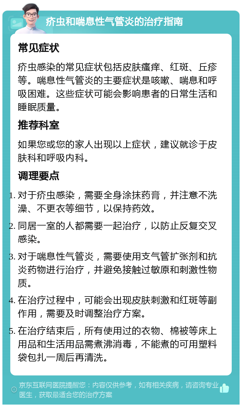 疥虫和喘息性气管炎的治疗指南 常见症状 疥虫感染的常见症状包括皮肤瘙痒、红斑、丘疹等。喘息性气管炎的主要症状是咳嗽、喘息和呼吸困难。这些症状可能会影响患者的日常生活和睡眠质量。 推荐科室 如果您或您的家人出现以上症状，建议就诊于皮肤科和呼吸内科。 调理要点 对于疥虫感染，需要全身涂抹药膏，并注意不洗澡、不更衣等细节，以保持药效。 同居一室的人都需要一起治疗，以防止反复交叉感染。 对于喘息性气管炎，需要使用支气管扩张剂和抗炎药物进行治疗，并避免接触过敏原和刺激性物质。 在治疗过程中，可能会出现皮肤刺激和红斑等副作用，需要及时调整治疗方案。 在治疗结束后，所有使用过的衣物、棉被等床上用品和生活用品需煮沸消毒，不能煮的可用塑料袋包扎一周后再清洗。