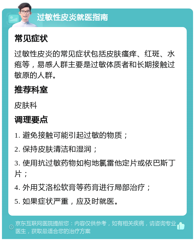 过敏性皮炎就医指南 常见症状 过敏性皮炎的常见症状包括皮肤瘙痒、红斑、水疱等，易感人群主要是过敏体质者和长期接触过敏原的人群。 推荐科室 皮肤科 调理要点 1. 避免接触可能引起过敏的物质； 2. 保持皮肤清洁和湿润； 3. 使用抗过敏药物如枸地氯雷他定片或依巴斯丁片； 4. 外用艾洛松软膏等药膏进行局部治疗； 5. 如果症状严重，应及时就医。