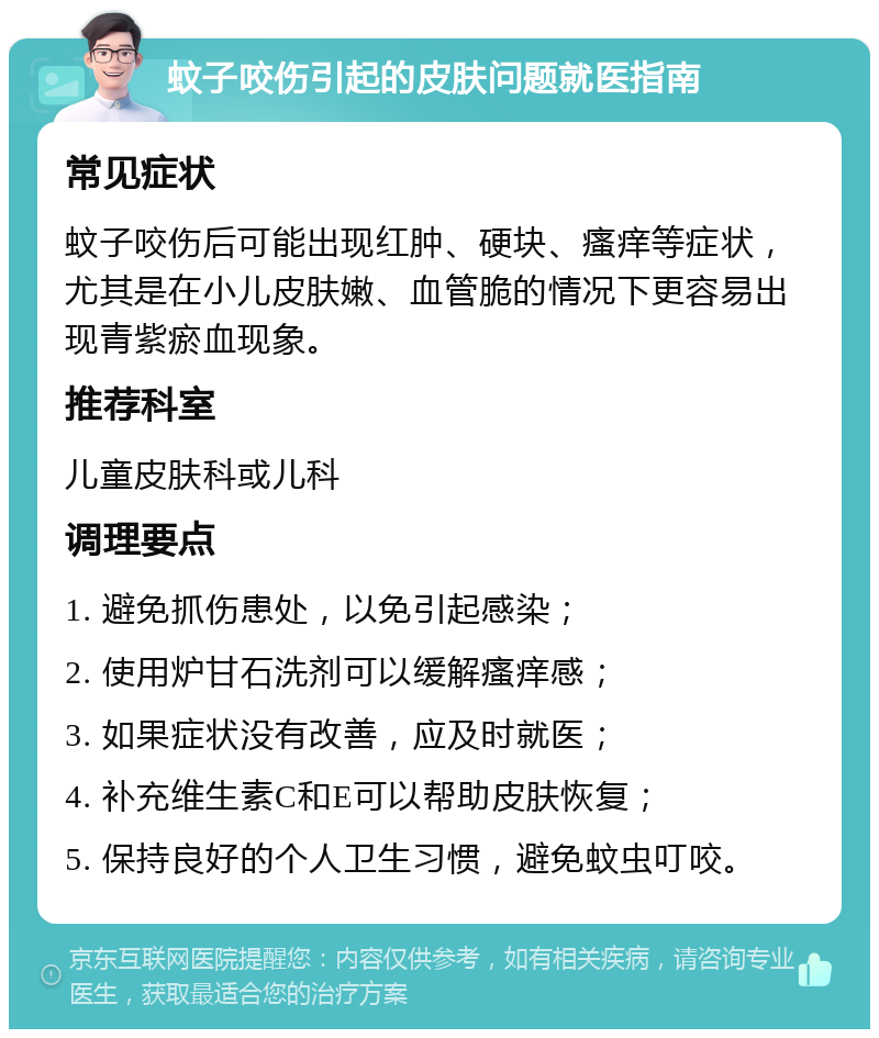 蚊子咬伤引起的皮肤问题就医指南 常见症状 蚊子咬伤后可能出现红肿、硬块、瘙痒等症状，尤其是在小儿皮肤嫩、血管脆的情况下更容易出现青紫瘀血现象。 推荐科室 儿童皮肤科或儿科 调理要点 1. 避免抓伤患处，以免引起感染； 2. 使用炉甘石洗剂可以缓解瘙痒感； 3. 如果症状没有改善，应及时就医； 4. 补充维生素C和E可以帮助皮肤恢复； 5. 保持良好的个人卫生习惯，避免蚊虫叮咬。