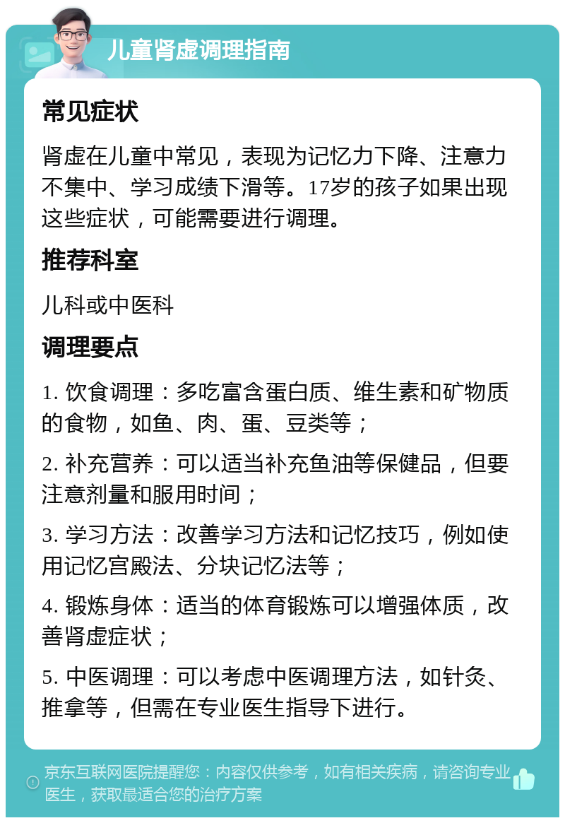 儿童肾虚调理指南 常见症状 肾虚在儿童中常见，表现为记忆力下降、注意力不集中、学习成绩下滑等。17岁的孩子如果出现这些症状，可能需要进行调理。 推荐科室 儿科或中医科 调理要点 1. 饮食调理：多吃富含蛋白质、维生素和矿物质的食物，如鱼、肉、蛋、豆类等； 2. 补充营养：可以适当补充鱼油等保健品，但要注意剂量和服用时间； 3. 学习方法：改善学习方法和记忆技巧，例如使用记忆宫殿法、分块记忆法等； 4. 锻炼身体：适当的体育锻炼可以增强体质，改善肾虚症状； 5. 中医调理：可以考虑中医调理方法，如针灸、推拿等，但需在专业医生指导下进行。