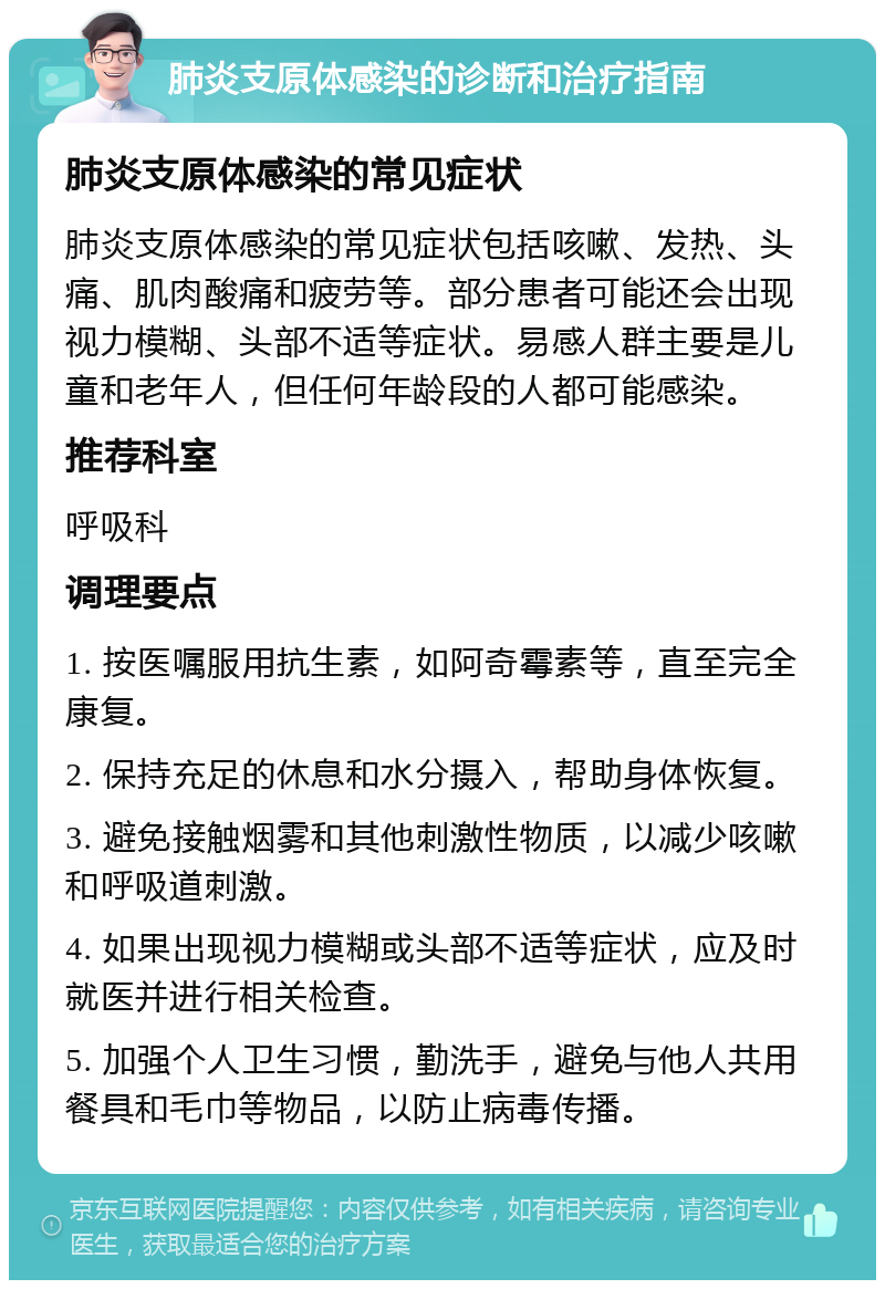 肺炎支原体感染的诊断和治疗指南 肺炎支原体感染的常见症状 肺炎支原体感染的常见症状包括咳嗽、发热、头痛、肌肉酸痛和疲劳等。部分患者可能还会出现视力模糊、头部不适等症状。易感人群主要是儿童和老年人，但任何年龄段的人都可能感染。 推荐科室 呼吸科 调理要点 1. 按医嘱服用抗生素，如阿奇霉素等，直至完全康复。 2. 保持充足的休息和水分摄入，帮助身体恢复。 3. 避免接触烟雾和其他刺激性物质，以减少咳嗽和呼吸道刺激。 4. 如果出现视力模糊或头部不适等症状，应及时就医并进行相关检查。 5. 加强个人卫生习惯，勤洗手，避免与他人共用餐具和毛巾等物品，以防止病毒传播。