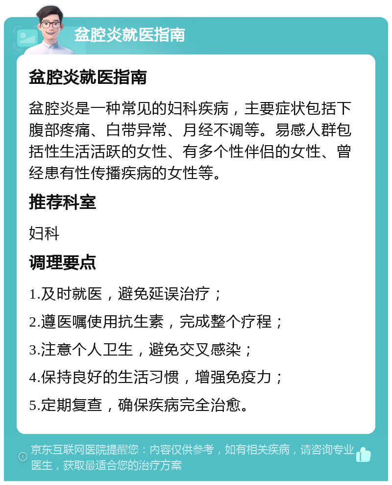 盆腔炎就医指南 盆腔炎就医指南 盆腔炎是一种常见的妇科疾病，主要症状包括下腹部疼痛、白带异常、月经不调等。易感人群包括性生活活跃的女性、有多个性伴侣的女性、曾经患有性传播疾病的女性等。 推荐科室 妇科 调理要点 1.及时就医，避免延误治疗； 2.遵医嘱使用抗生素，完成整个疗程； 3.注意个人卫生，避免交叉感染； 4.保持良好的生活习惯，增强免疫力； 5.定期复查，确保疾病完全治愈。